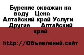 Бурение скважин на воду › Цена ­ 500 - Алтайский край Услуги » Другие   . Алтайский край